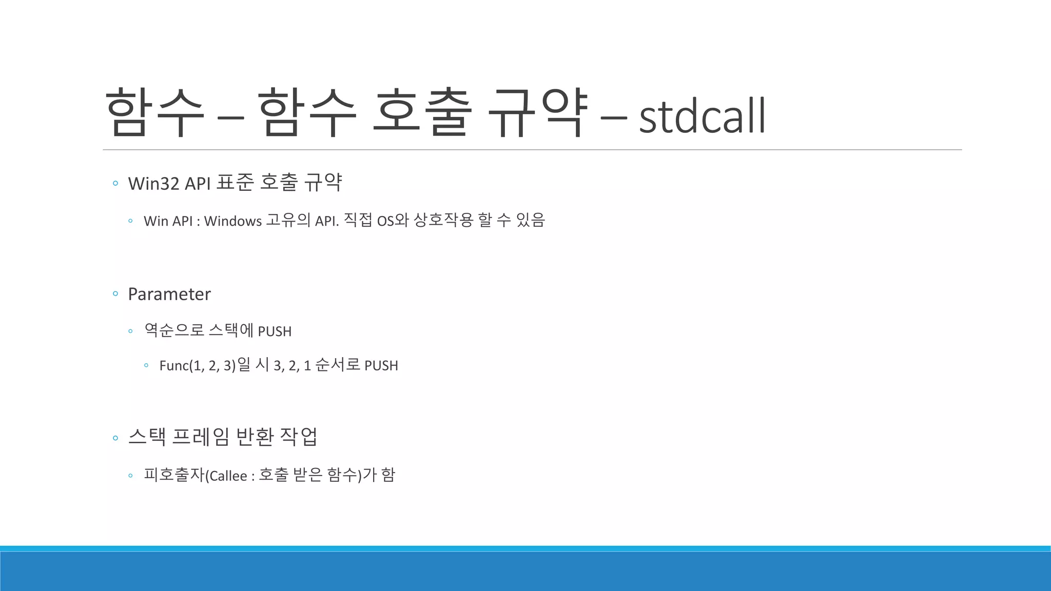 ◦ Win32 API 표준 호출 규약
◦ Win API : Windows 고유의 API. 직접 OS와 상호작용 할 수 있음
◦ Parameter
◦ 역순으로 스택에 PUSH
◦ Func(1, 2, 3)일 시 3, 2, 1 순서로 PUSH
◦ 스택 프레임 반환 작업
◦ 피호출자(Callee : 호출 받은 함수)가 함
함수 – 함수 호출 규약 – stdcall
 