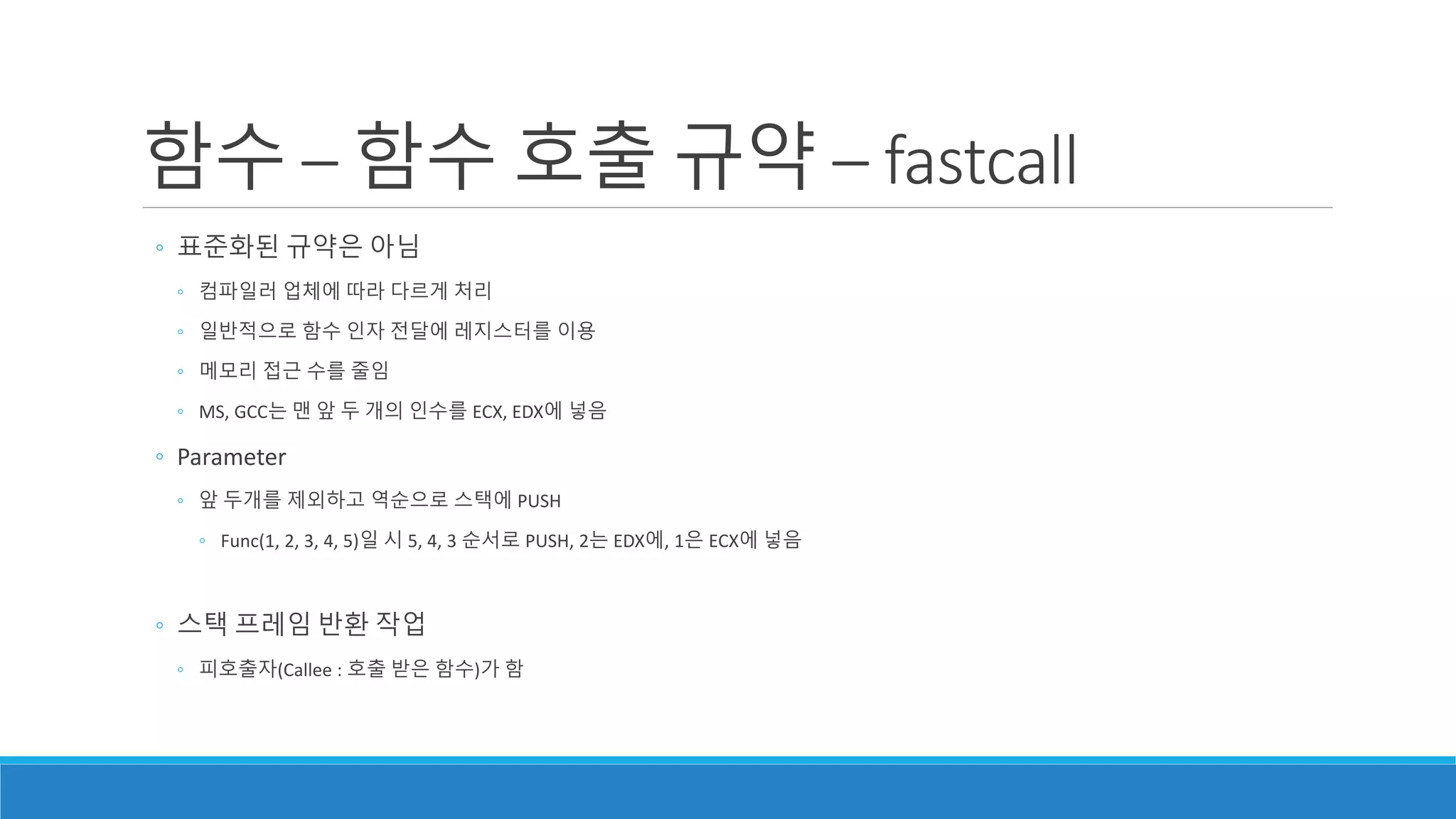 ◦ 표준화된 규약은 아님
◦ 컴파일러 업체에 따라 다르게 처리
◦ 일반적으로 함수 인자 전달에 레지스터를 이용
◦ 메모리 접근 수를 줄임
◦ MS, GCC는 맨 앞 두 개의 인수를 ECX, EDX에 넣음
◦ Parameter
◦ 앞 두개를 제외하고 역순으로 스택에 PUSH
◦ Func(1, 2, 3, 4, 5)일 시 5, 4, 3 순서로 PUSH, 2는 EDX에, 1은 ECX에 넣음
◦ 스택 프레임 반환 작업
◦ 피호출자(Callee : 호출 받은 함수)가 함
함수 – 함수 호출 규약 – fastcall
 