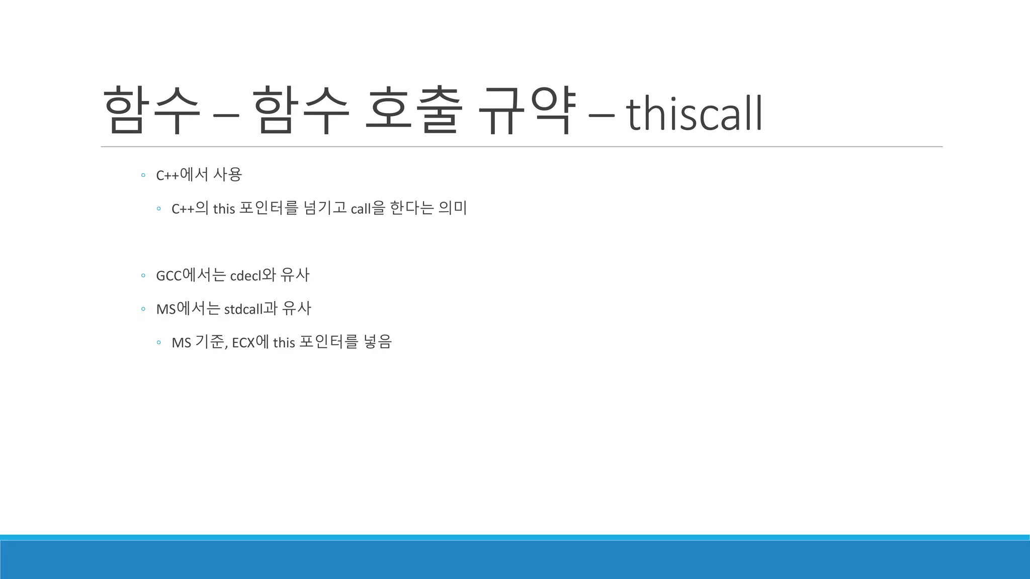 ◦ C++에서 사용
◦ C++의 this 포인터를 넘기고 call을 한다는 의미
◦ GCC에서는 cdecl와 유사
◦ MS에서는 stdcall과 유사
◦ MS 기준, ECX에 this 포인터를 넣음
함수 – 함수 호출 규약 – thiscall
 