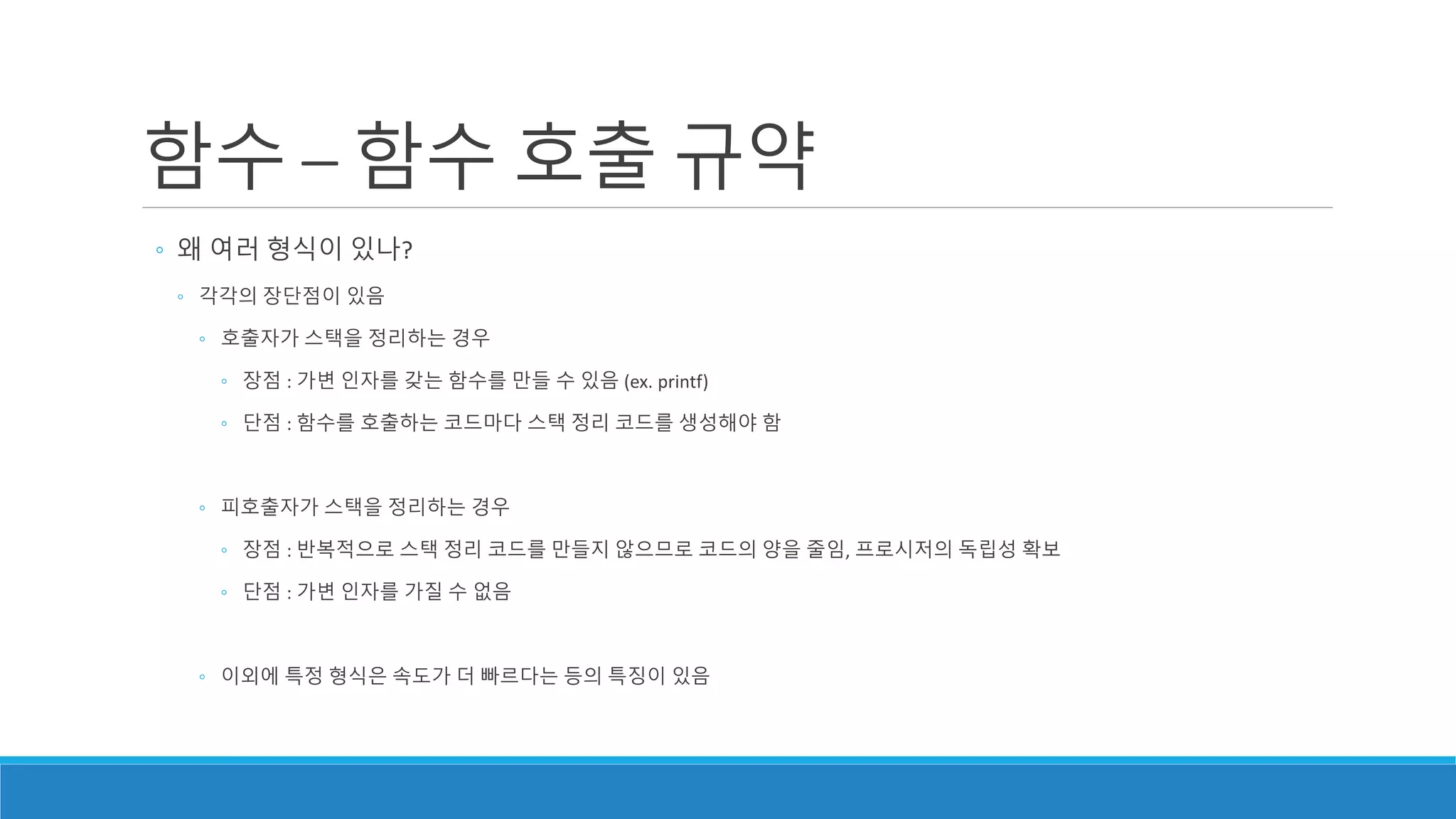 함수 – 함수 호출 규약
◦ 왜 여러 형식이 있나?
◦ 각각의 장단점이 있음
◦ 호출자가 스택을 정리하는 경우
◦ 장점 : 가변 인자를 갖는 함수를 만들 수 있음 (ex. printf)
◦ 단점 : 함수를 호출하는 코드마다 스택 정리 코드를 생성해야 함
◦ 피호출자가 스택을 정리하는 경우
◦ 장점 : 반복적으로 스택 정리 코드를 만들지 않으므로 코드의 양을 줄임, 프로시저의 독립성 확보
◦ 단점 : 가변 인자를 가질 수 없음
◦ 이외에 특정 형식은 속도가 더 빠르다는 등의 특징이 있음
 
