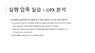 실행 압축 실습 – UPX 분석
 UPX 패킹은 EXE파일의 크기를 줄이기 위해 사용되는 순수한 의도의 패커다.
 Virus total이라는 바이러스 진단 홈페이지에서 UPX 패킹된 프로그램은 바이러스로 진단하지 않는다.
 악성 코드에 많이 사용되는 패킹이 적용된 프로그램은 바이러스로 진단한다.
 구글에 치면 다운받을 수 있다. 패킹 프로그램(패커)를 이용하여 패킹을 하거나 해제할 수 있다.
 다운 링크는 참고 사이트에 있다.
 분석을 방해하기 위한 패커가 아니기 때문에 단순하다.
 