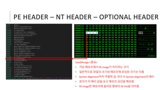 PE HEADER – NT HEADER – OPTIONAL HEADER
SizeOfImage <중요>
• 가상 메모리에서 PE image가 차지하는 크기
• 일반적으로 파일의 크기와 메모리에 로딩된 크기는 다름
• Section Alignment까지 적용한 값. 반드시 Section Alignment의 배수
• 로더가 이 헤더 값을 보고 메모리 공간을 확보함
• PE image란 메모리에 올라온 형태의 PE File을 의미함
 