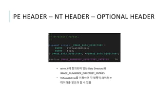 PE HEADER – NT HEADER – OPTIONAL HEADER
• winnt.h에 정의되어 있는 Data Directory와
IMAGE_NUMBEROF_DIRECTORY_ENTRIES
• VirtualAddress를 이용하여 각 항목이 의미하는
데이터를 얻으러 갈 수 있음
 
