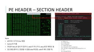 PE HEADER – SECTION HEADER
Name
• 8바이트 크기의 Char 배열
• Section의 이름
• 맨 끝이 NULL로 끝나지 않거나, ASCII가 아니거나, NULL로만 채워도 됨
• 참고용일 뿐이고, 장담할 수 없음(.data섹션을 .code라 해도 영향 무)
• .text : 실행되는 코드
• .data : 초기화된 전역변수
• .rdata : 읽기 전용 데이터
• .bss : 초기화되지 않은 전역변수
• .idata : 다른 dll로부터 가져다 쓰는 함수들의 정보
• .edate : 다른 모듈이 이 파일을 사용할 때 사용하도록 해 놓은 함수 리스트
• .rsrc : 리소스
• .reloc : reloctaion을 위한 정보
 