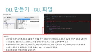 DLL 만들기 – DLL 파일
DllMain
• Dll이 어떤 프로세스에 최초로 로딩될 경우, 해제될 경우, 스레드가 시작할 경우, 스레드가 끝날 경우에 자동으로 실행된다.
• hinstDLL은 DLL 핸들, fdwReason은 DllMain이 불린 이유이다. lpvReserved는 궁금하면 부록 참고
• 보통 switch문으로 DLL_PROCESS_ATTACH, DLL_PROCESS_DETACH, DLL_THREAD_ATTACH, DLL_THREAD_DETACH의 네 경우를
나누어 반응한다. 이 예제에서는 편의를 위해 DLL_PROCESS_ATTACH만 넣었다.
• 링크 오류가 나면 왼쪽 사진처럼 설정해보자
 