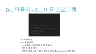 DLL 만들기 – DLL 이용 프로그램
이 코드가 하는 일
• DLL을 불러온다.
• DLL 파일에서, 사용할 함수의 코드를 찾는다.
• 찾은 함수를 이용한다.
• 이런 방식으로 DLL을 사용하는 것을 “명시적 연결(Linking Explicitly)”이라 한다.
 