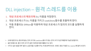 DLL injection – 원격 스레드를 이용
1. 대상 프로세스의 메모리에 DLL 이름을 저장한다.
2. 대상 프로세스가 DLL 이름을 가지고 LoadLibrary함수를 호출하게 한다.
3. 자동 호출되는 DllMain을 이용하여 대상 프로세스가 임의의 코드를 실행하게
한다.
• 쓰레드를 만드는 함수에 넣는 인자 크기와 LoadLibrary함수가 받는 인자 크기가 같기때문에 가능한 방법이다.
• 같은 방법으로, 함수 인자 크기가 같은 다른 함수를 호출할 수도 있다.
• 시키고 싶은 일을 전부 넣은 DLL을 만들고 실행시키는 게 효과적이므로 쓰레드 생성 기법은 DLL injection에 많이 쓰인다.
 