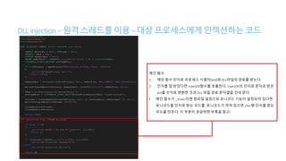 DLLinjection–원격스레드를이용–대상프로세스에게 인젝션하는 코드
메인 함수
1. 메인 함수 인자로 프로세스 식별자(pid)와 DLL파일의 경로를 받는다.
2. 인자를 잘 받았다면 InjectDll함수를 호출한다. InjectDll의 인자로 문자로 받은
pid를 숫자로 변환한 것과 DLL 파일 경로 문자열을 건네 준다.
• 메인 함수가 _tmain이면 컴파일 설정으로 유니코드 기능이 설정되어 있다면
유니코드를 인자로 받는 코드를, 유니코드가 꺼져 있으면 char형 인수를 받는
코드를 만든다. 이 부분이 궁금하면 부록을 참고!
 