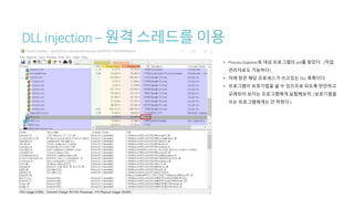 DLL injection – 원격 스레드를 이용
• Process Explorer로 대상 프로그램의 pid를 찾았다. (작업
관리자로도 가능하다)
• 아래 창은 해당 프로세스가 쓰고있는 DLL 목록이다.
• 프로그램이 보호기법을 쓸 수 있으므로 되도록 만만하고
오래되어 보이는 프로그램에게 실험해보자. (보호기법을
쓰는 프로그램에게는 안 먹힌다.)
 