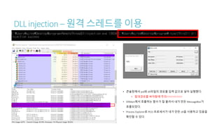 DLL injection – 원격 스레드를 이용
• 콘솔창에서 pid와 dll파일의 경로를 입력 값으로 넣어 실행했다.
• 절대경로를 써야함에 주의!!!!!!!!!!!!!!!!!
• DllMain에서 호출하는 함수가 잘 불려서 내가 만든 MessageBox가
호출되었다.
• Process Explorer로 PEiD 프로세서가 내가 만든 dll을 사용하고 있음을
확인할 수 있다.
 