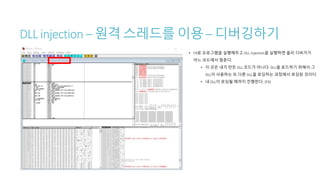 DLL injection – 원격 스레드를 이용 – 디버깅하기
• F9로 프로그램을 실행해두고 DLL injection을 실행하면 올리 디버거가
어느 코드에서 멈춘다.
• 이 곳은 내가 만든 DLL 코드가 아니다. DLL을 로드하기 위해서 그
DLL이 사용하는 또 다른 DLL을 로딩하는 과정에서 로딩된 것이다.
• 내 DLL이 로딩될 때까지 진행한다. (F9)
 