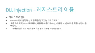 DLL injection – 레지스트리 이용
• 레지스트리란?
• Windows에서 설정과 선택 항목을 담고있는 데이터베이스
• 모든 하드웨어, OS 소프트웨어, 사용자 어플리케이션, 사용자 PC 선호도 등 각종 설정이 들
어있다.
• 제어판 설정, 프로그램의 등록 여부 등도 이곳에 저장되곤 한다.
 
