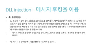 DLL injection – 메시지 후킹을 이용
• 훅, 후킹이란?
• Ex) 중요한 시설이 있다. 3중으로 경비 초소를 설치했다. 내부로 들어가기 위해서는 3군데의 경비
초소에서 검문 절차를 거쳐야 한다. 만약 스파이가 중간에 몰래 경비초소를 하나 추가한다면, 이
곳을 통과하는 사람들은 아무 의심 없이 동일한 검문 절차를 밟을 것이다. 스파이는 중간에 앉아
서 오가는 사람들의 정보를 얻을 수 있다.
• 여기서 가짜 초소를 설치하는 일을 훅을 건다고 하고, 실제로 정보를 엿보거나 조작하는 행위를 후킹이
라 한다.
• 즉, 메시지 후킹이란 메시지를 엿보거나 조작하는 것이다.
 