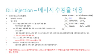 DLL injection – 메시지 후킹을 이용
• SetWindowsHookEx함수
• Windows API이다.
• 함수 인자
• idHook : 어떤 종류의 프로시저에 Hook 할 것인지 대한 변수
• 어떤 이벤트에 대한 훅인지
• lpfn : 운영체제가 호출해 줄 콜백 함수, DLL 내부에 존재하는 hook 프로시저
• Call back 함수
• 응용 프로그램이 함수를 call하는 것이 아니라, 특정 조건이 되면 시스템이 응용 프로그램에게 함수를 수행할 것을 요청하는 함수.
• 이벤트가 발생했을 때 불릴 함수
• hMod : hook 프로시저가 속해 있는 DLL 핸들 값
• Injection 관점에서 본다면, injection할 DLL 핸들
• dwThreadId : hook을 걸고 싶은 쓰레드의 ID 값
• 0을 넣으면 실행중인, 그리고 향후 실행될 모든 프로세스에 영향을 미친다.
• 직접적으로 DLL injection을 하기보다는, call back함수를 등록하기 위해 DLL을 이용하면서 자연스럽게 injection
되는 것이다.
 