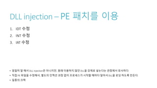 DLL injection – PE 패치를 이용
1. IDT 수정
2. INT 수정
3. IAT 수정
• 엄밀히 말 해서 DLL injection은 아니지만, 원래 이용하지 않던 DLL을 강제로 넣는다는 관점에서 유사하다.
• 직접 PE 파일을 수정해서, 별도의 인젝션 과정 없이 프로세스가 시작할 때마다 알아서 DLL을 로딩 하도록 만든다.
• 일종의 크랙
 