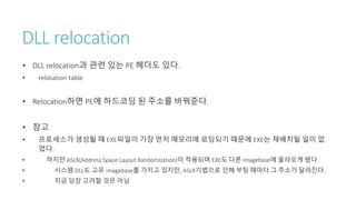 DLL relocation
• DLL relocation과 관련 있는 PE 헤더도 있다.
• relocation table
• Relocation하면 PE에 하드코딩 된 주소를 바꿔준다.
• 참고
• 프로세스가 생성될 때 EXE파일이 가장 먼저 메모리에 로딩되기 때문에 EXE는 재배치될 일이 없
었다.
• 하지만 ASLR(Address Space Layout Randomization)이 적용되며 EXE도 다른 Imagebase에 올라오게 됐다.
• 시스템 DLL도 고유 imagebase를 가지고 있지만, ASLR기법으로 인해 부팅 때마다 그 주소가 달라진다.
• 지금 당장 고려할 것은 아님
 