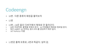 Codeengn
• 10번 - 다른 종류의 패킹을 풀어보자
• 12번
• 13번 – C#은 올리 디버거에서 제대로 안 돌아간다.
• C#은 자바처럼 플랫폼 위에서 돈다. .NET어셈블리 형태로 컴파일 된다.
• 대신 C#같은 .NET언어는 원시 코드를 생성하기 매우 쉽다.
• .NET Reflector 이용
• 11번은 출제 오류로, 9번과 똑같다. 넘어 감.
 