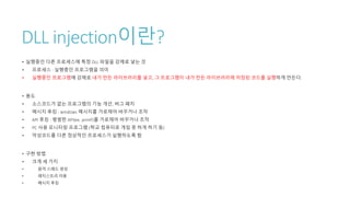 DLL injection이란?
• 실행중인 다른 프로세스에 특정 DLL 파일을 강제로 넣는 것
• 프로세스 : 실행중인 프로그램을 의미
• 실행중인 프로그램에 강제로 내가 만든 라이브러리를 넣고, 그 프로그램이 내가 만든 라이브러리에 저장된 코드를 실행하게 만든다.
• 용도
• 소스코드가 없는 프로그램의 기능 개선, 버그 패치
• 메시지 후킹 : windows 메시지를 가로채어 바꾸거나 조작
• API 후킹 : 평범한 API(ex. printf)를 가로채어 바꾸거나 조작
• PC 사용 모니터링 프로그램 (학교 컴퓨터로 게임 못 하게 하기 등)
• 악성코드를 다른 정상적인 프로세스가 실행하도록 함
• 구현 방법
• 크게 세 가지
• 원격 스레드 생성
• 레지스트리 이용
• 메시지 후킹
 