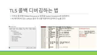TLS 콜백 디버깅하는 법
• 디버깅 옵션에서 Make first pause at 설정을 System breakpoint로 설정한다.
• PE 헤더에 써 있는 callback 함수 주소를 이용하여 검색하고 bp를 건다
 
