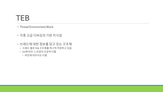 TEB
• Thread Environment Block
• 각종 고급 디버깅의 기반 지식임
• 쓰레드에 대한 정보를 담고 있는 구조체
• 쓰레드 별로TEB 구조체를 하나씩 저장하고 있음
• OS에 따라 그 모양이 조금씩 다름
• 버전에 따라서도 다름
 