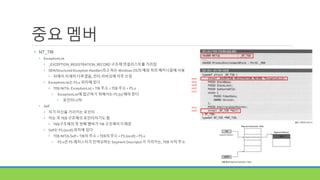 중요 멤버
• NT_TIB
• ExceptionList
• _EXCEPTION_REGISTRATION_RECORD 구조체 연결리스트를 가리킴
• SEH(Structured Exception Handler)라고 하는 Windows OS의 예외 처리 메커니즘에 사용
• 뒤에서 자세히 다루겠음, 안티 리버싱에 자주 쓰임
• ExceptionList는 FS:0 위치에 있다
• TEB.NtTib. ExceptionList = TIB 주소 = TEB 주소 = FS:0
• ExceptionList에 접근하기 위해서는 FS:[0] 해야 한다
• 포인터니까!
• Self
• 자기 자신을 가리키는 포인터
• 이는 즉 TEB 구조체의 포인터이기도 함
• TEB구조체의 첫 번째 멤버가 TIB 구조체이기 때문
• Self는 FS:[0x18] 위치에 있다
• TEB.NtTib.Self = TIB의 주소 = TEB의 주소 = FS:[0x18] = FS:0
• FS:0은 FS 레지스터가 인덱싱하는 Segment Descriptor가 가리키는, TEB 시작 주소
0x00
0x04
0x08
0x0C
0x10
0x14
0x18
 