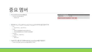 중요 멤버
• ProcessEnvironmentBlock
• FS:[0x30] 으로 접근해야 함
• 포인터니까!
• 중요한 FS:0, FS:[0]과 FS:[0x18], FS:[0x30]의 의미만 일단 알아 두자
• FS:0
• TEB 시작 주소 = TIB 시작 주소
• FS:[0]
• TEB의 첫 번째 멤버인 SEH와 관련된 주소
• TEB 첫 번째 멤버인 TIB 구조체의 첫 번째 멤버
• FS:[0x18]
• TIB의 주소 = TEB의 주소
• FS:[0x30]
• PEB의 주소
• TEB의 주소를 얻기 위해 Ntdll.NtCurrentTebAPI를 이용한다
• 이 API가 하는 일은 단순히 FS:[0x18]을 반환하는 것이다
 