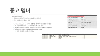 중요 멤버
• BeingDebugged
• 이 프로세스가 디버기인지(디버깅 당하고 있는지) 표시
• 1이면 디버깅 당하는 중임을 의미
• Kernel32.IsDebuggerPresent API가 이 멤버를 체크하여 디버깅 중인지를 판단
• FS:[18]에 저장된 TIB의 주소(=TEB의 주소)를 EAX에 저장
• EAX로부터 30 떨어진 주소에 저장된 값 (= FS:[30])을 EAX에 저장 ->PEB 주소
• EAX로부터 2 떨어진 값(PEB.BeingDebugged)을 가져옴
• 1이면 디버깅 당하는 중, 0이면 아님
 