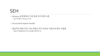 SEH
• Windows 운영체제의 기본 예외 처리 매커니즘
• MS가 만들고,Windows가 씀
• Structured Exception Handler
• 일반적인 예외 처리 기능 외에도 안티 리버싱 기법으로 많이 사용됨
• 일부러 예외를 일으켜서 SEH를 이용하는 등
 