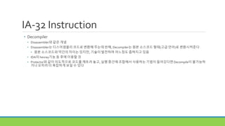 IA-32 Instruction
• Decompiler
• Disassembler와 같은 개념
• Disassembler는 디스어셈블리 코드로 변환해 주는데 반해, Decompiler는 원본 소스코드 형태(고급 언어)로 변환시켜준다
• 원본 소스코드와 약간의 차이는 있지만, 기술이 발전하며 어느정도 좁혀지고 있음
• IDA의 hexray기능 등 후에 이용할 것
• Protector와 같이 의도적으로 코드를 깨트려 놓고, 실행 중간에 조합해서 사용하는 기법이 들어갔다면 Decompile이 불가능하
거나 오히려 더 복잡하게 보일 수 있다
 