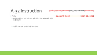 IA-32 Instruction
• Prefix
• 16비트(2바이트) 크기의 상수가 포함되었으므로 ModR/M뒤 2바이
트를 읽는다
• 최종적으로CMP SI, 1234 임을 알 수 있다
[prefix][Opcode][ModR/M][SIB][Displacement][Immediate]
 