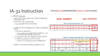 IA-32 Instruction
• 2바이트 Opcode
• 1바이트 크기의Opcode만으로는 부족하기 때문에 2바
이트로 확장 시킴
• 첫 바이트는 0F로 고정되어 있음
• Opcode Map에서 찾는 방식은 동일
• 두 번째 바이트의 의미를 알아내기 위해A-3 테이블을 참
고한다
• Jcc에 속하고, NE/NZ이다.
• Jcc는 conditional jump를 의미하는 명령어다. cc에
는 번호에 따라 다른 내용이 들어간다
• 즉, JNE/JNZ(이 둘은 같은 일을 한다) 임을 의미한다
• Jcc 옆에 Long-displacement라고 써 있다.
• 4바이트 크기의 displacement로 이용함을 의미
• 현재까지 나온 정보에 의하면 JNZ 임을 알 수 있다
[Prefix][Opcode][ModR/M][SIB][Displacement][Immediate]
 