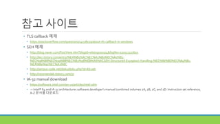 참고 사이트
• TLS callback 예제
• https://stackoverflow.com/questions/14538159/about-tls-callback-in-windows
• SEH 예제
• http://blog.naver.com/PostView.nhn?blogId=wlstngus0504&logNo=220557227605
• http://leci.tistory.com/entry/%EA%B5%AC%EC%A1%B0%EC%A0%81-
%EC%98%88%EC%99%B8%EC%B2%98%EB%A6%ACSEH-Structured-Exception-Handling-%EC%86%8D%EC%84%B1-
%EA%B0%95%EC%A2%8C
• http://serious-code.net/doku/doku.php?id=kb:seh
• http://reverserslab.tistory.com/37
• IA-32 manual download
• https://software.intel.com/en-us/articles/intel-sdm
• -> Intel® 64 and IA-32 architectures software developer's manual combined volumes 2A, 2B, 2C, and 2D: Instruction set reference,
A-Z 문서를 다운로드
 