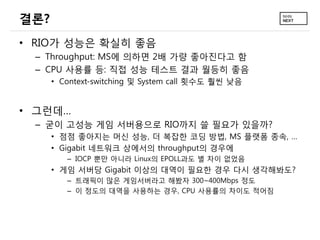 결론?
• RIO가 성능은 확실히 좋음
– Throughput: MS에 의하면 2배 가량 좋아진다고 함
– CPU 사용률 등: 직접 성능 테스트 결과 월등히 좋음
• Context-switching 및 System call 횟수도 훨씬 낮음

• 그런데…
– 굳이 고성능 게임 서버용으로 RIO까지 쓸 필요가 있을까?
• 점점 좋아지는 머신 성능, 더 복잡한 코딩 방법, MS 플랫폼 종속, …
• Gigabit 네트워크 상에서의 throughput의 경우에
– IOCP 뿐만 아니라 Linux의 EPOLL과도 별 차이 없었음

• 게임 서버당 Gigabit 이상의 대역이 필요한 경우 다시 생각해봐도?
– 트래픽이 많은 게임서버라고 해봤자 300~400Mbps 정도
– 이 정도의 대역을 사용하는 경우, CPU 사용률의 차이도 적어짐

 