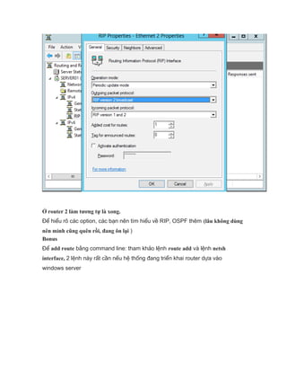 Ở router 2 làm tương tự là xong.
Để hiểu rõ các option, các bạn nên tìm hiểu về RIP, OSPF thêm (lâu không dùng
nên mình cũng quên rồi, đang ôn lại )
Bonus
Để add route bằng command line: tham khảo lệnh route add và lệnh netsh
interface, 2 lệnh này rất cần nếu hệ thống đang triển khai router dựa vào
windows server
 