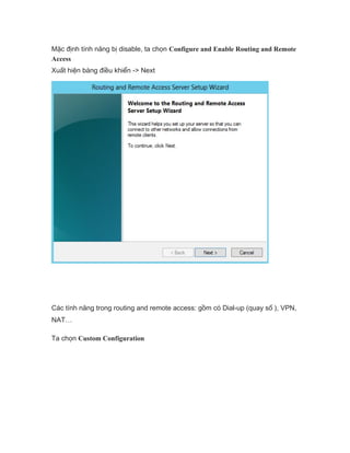 Mặc định tính năng bị disable, ta chọn Configure and Enable Routing and Remote
Access
Xuất hiện bàng điều khiển -> Next
Các tính năng trong routing and remote access: gồm có Dial-up (quay số ), VPN,
NAT…
Ta chọn Custom Configuration
 
