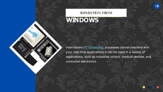 Intervalzero RT Scheduling processes cannot interfere with
your real-time applications.It can be used in a variety of
applications, such as industrial control, medical devices, and
consumer electronics.
SEPARATI
ON FROM
WINDOWS
 
