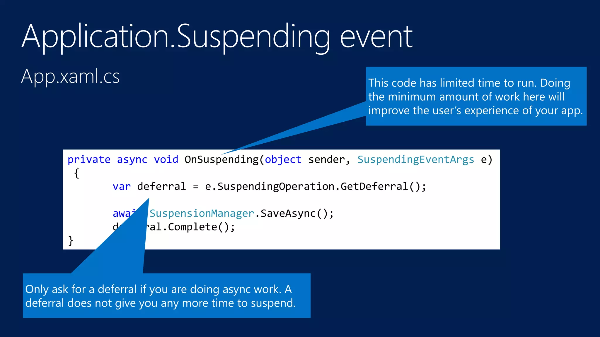 private async void OnSuspending(object sender, SuspendingEventArgs e) 
{ 
var deferral = e.SuspendingOperation.GetDeferral(); 
await SuspensionManager.SaveAsync(); 
deferral.Complete(); 
} 
 