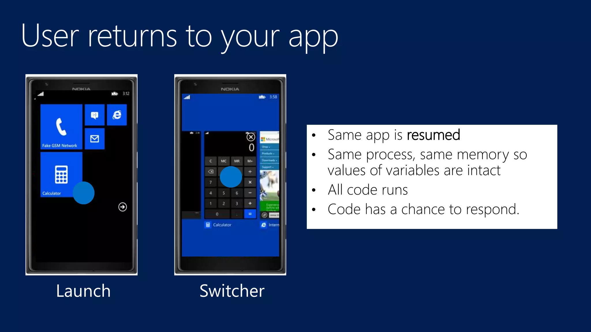 • Same app is resumed 
• Same process, same memory so 
values of variables are intact 
• All code runs 
• Code has a chance to respond. 
Launch Switcher 
 