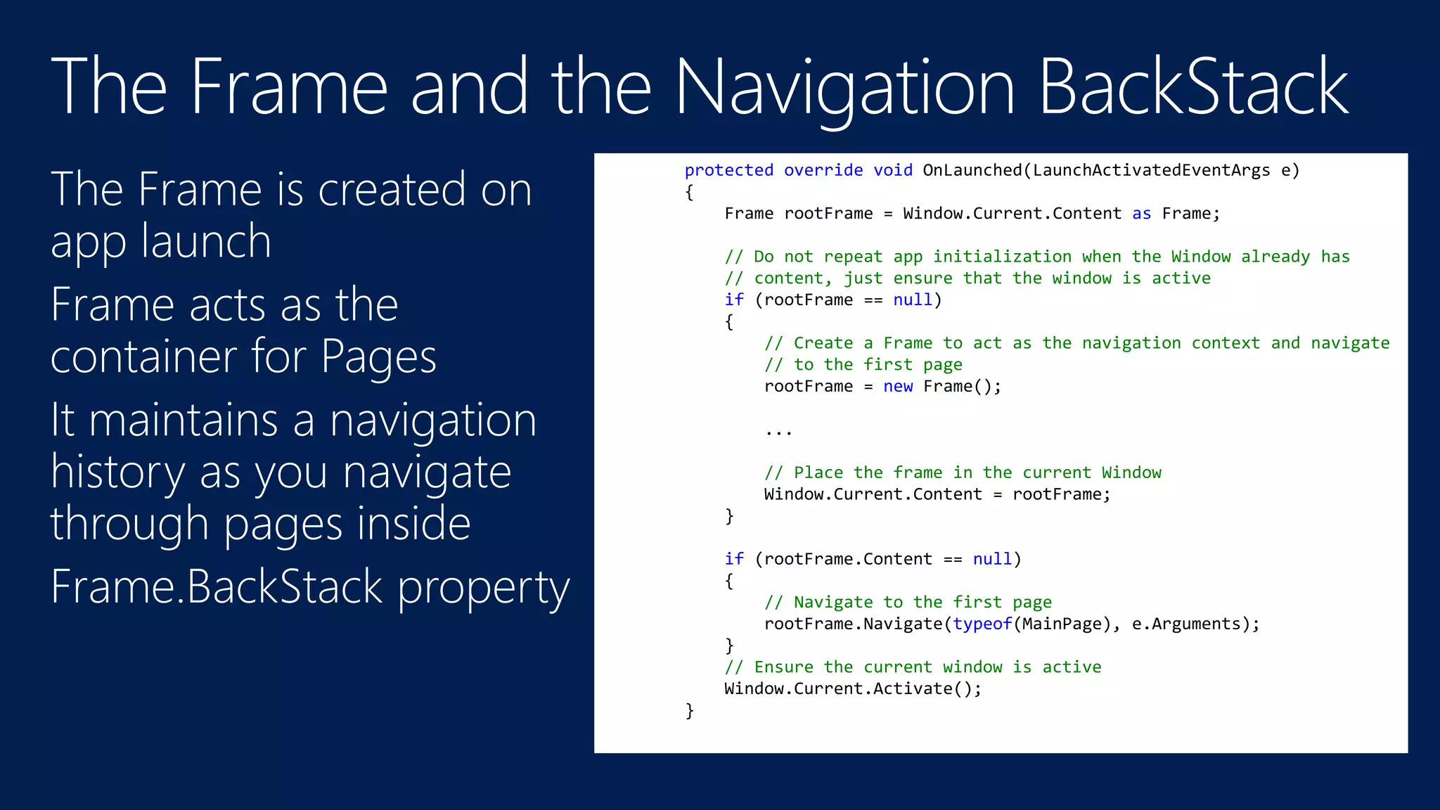 protected override void OnLaunched(LaunchActivatedEventArgs e) 
{ 
Frame rootFrame = Window.Current.Content as Frame; 
// Do not repeat app initialization when the Window already has 
// content, just ensure that the window is active 
if (rootFrame == null) 
{ 
// Create a Frame to act as the navigation context and navigate 
// to the first page 
rootFrame = new Frame(); 
... 
// Place the frame in the current Window 
Window.Current.Content = rootFrame; 
} 
if (rootFrame.Content == null) 
{ 
// Navigate to the first page 
rootFrame.Navigate(typeof(MainPage), e.Arguments); 
} 
// Ensure the current window is active 
Window.Current.Activate(); 
} 
 