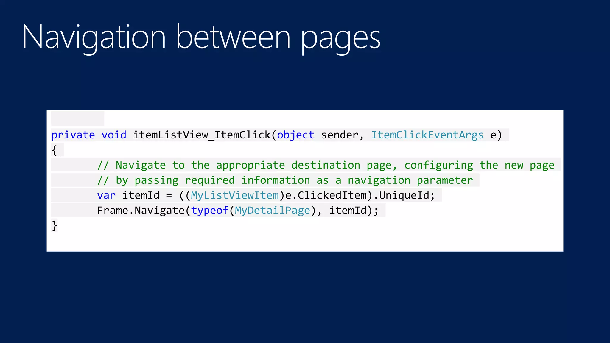 private void itemListView_ItemClick(object sender, ItemClickEventArgs e) 
{ 
// Navigate to the appropriate destination page, configuring the new page 
// by passing required information as a navigation parameter 
var itemId = ((MyListViewItem)e.ClickedItem).UniqueId; 
Frame.Navigate(typeof(MyDetailPage), itemId); 
} 
 