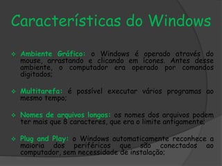 Características do Windows 
 Ambiente Gráfico: o Windows é operado através do 
mouse, arrastando e clicando em ícones. Antes desse 
ambiente, o computador era operado por comandos 
digitados; 
 Multitarefa: é possível executar vários programas ao 
mesmo tempo; 
 Nomes de arquivos longos: os nomes dos arquivos podem 
ter mais que 8 caracteres, que era o limite antigamente; 
 Plug and Play: o Windows automaticamente reconhece a 
maioria dos periféricos que são conectados ao 
computador, sem necessidade de instalação; 
 