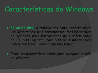 Características do Windows 
 32 ou 64 bits: a maioria dos computadores ainda 
usa 32 bits nos seus barramentos. Mas há versões 
do Windows para barramentos mais sofisticados 
de 64 bits. Quanto mais bits mais informações 
podem ser trabalhadas ao mesmo tempo; 
 Essas características valem para qualquer versão 
do Windows. 
 