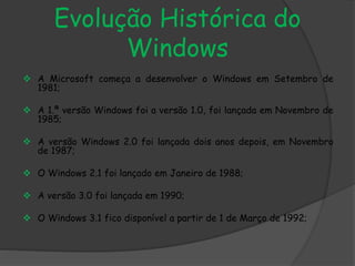 Evolução Histórica do 
Windows 
 A Microsoft começa a desenvolver o Windows em Setembro de 
1981; 
 A 1.ª versão Windows foi a versão 1.0, foi lançada em Novembro de 
1985; 
 A versão Windows 2.0 foi lançada dois anos depois, em Novembro 
de 1987; 
 O Windows 2.1 foi lançado em Janeiro de 1988; 
 A versão 3.0 foi lançada em 1990; 
 O Windows 3.1 fico disponível a partir de 1 de Março de 1992; 
 