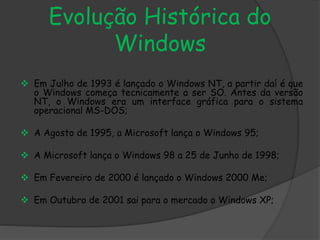 Evolução Histórica do 
Windows 
 Em Julho de 1993 é lançado o Windows NT, a partir daí é que 
o Windows começa tecnicamente a ser SO. Antes da versão 
NT, o Windows era um interface gráfica para o sistema 
operacional MS-DOS; 
 A Agosto de 1995, a Microsoft lança o Windows 95; 
 A Microsoft lança o Windows 98 a 25 de Junho de 1998; 
 Em Fevereiro de 2000 é lançado o Windows 2000 Me; 
 Em Outubro de 2001 sai para o mercado o Windows XP; 
 
