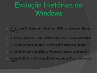 Evolução Histórica do 
Windows 
 A Microsoft lança em Abril de 2003 o Windows Server 
2003; 
 A 30 de janeiro de 2007, a Microsoft lança o Windows Vista; 
 A 22 de Outubro de 2009, A Microsoft lança o Windows 7; 
 A 26 de Outubro de 2012, a Microsoft lança o Windows 8; 
 A versão final do Windows 8.1 foi lançada a 17 de outubro de 
2013. 
 