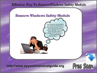 Effective Way To RemoveWindows Safety Module

            How To Remove
     Remove Windows Safety Module 

                       I was looking for some software
                         to increase my PC speed and
                       clean up all my errors. i was not
                           able to get any permanent
                        solution. But then i found your
                           site and it really helped to
                        optimize my PC performance.
                              I would recommend
                            your services. ….Allen




http://www.spywareremovalguide.org
 