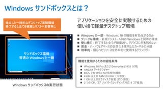 Windows サンドボックスとは？
アプリケーションを安全に実験するための
使い捨て軽量デスクトップ環境
Windows サンドボックスの実行状態
独立した一時的なデスクトップ実験環境
終了すると全てを破棄しホストへ影響無し
サンドボックス環境
普通の Windows と一緒
機能を使用するための前提条件
◼ Windows の一部 - Windows 10 の機能を有効化するのみ
◼ クリーンな環境 - 新規インストール時の Windows と同等の環境
◼ 使い捨て - 終了すると全てが破棄され、デバイスに何も残らない
◼ 安全 - ハードウェアベースの仮想化を使用したカーネルの分離
◼ 効率的 - 限られたリソースを効率的に使用するテクノロジー
◼ Windows 10 Pro または Enterprise (1903 以降)
◼ AMD64 アーキテクチャー
◼ BIOS で有効化された仮想化機能
◼ 4 GB 以上の RAM (8 GB以上を推奨)
◼ 1 GB 以上の空きディスク容量 (SSD 推奨)
◼ 2 つの CPU コア (ハイパースレッディング対応 4 コア推奨)
 