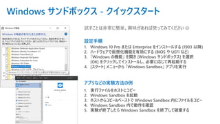 Windows サンドボックス - クイックスタート
1. Windows 10 Pro または Enterprise をインストールする (1903 以降)
2. ハードウェアで仮想化機能を有効にする (BIOS や UEFI など)
3. 「Windows の機能」 を開き [Windows サンドボックス] を選択
[OK] をクリックしてインストールし、必要に応じて再起動する
4. [スタート] メニューから 「Windows Sandbox」 アプリを実行
設定手順
アプリなどの実験方法の例
1. 実行ファイルをホストにコピー
2. Windows Sandbox を起動
3. ホストからコピー&ペーストで Windows Sandbox 内にファイルをコピー
4. Windows Sandbox 内で動作を確認
5. 実験が終了したら Windows Sandbox を終了して破棄する
試すことは非常に簡単。興味があれば使ってみてください ☺
 