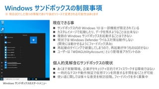 Windows サンドボックスの制限事項
◼ サンドボックス内の Windows 10 は一部機能が限定されている
◼ カスタムイメージで起動したり、データを残すようなことは出来ない
◼ 複数の Windows サンドボックスを起動することはできない
◼ 現状では Windows Defender ウイルス対策は動作しない
(開発には動かせるようにフィードバック済み)
◼ 再起動のタイミングで破棄してしまうので、再起動が伴うものは試せない
◼ ユーザーは 「WDAGUtilityAccount」 という管理者アカウントのみ
※ 現在試行した限りの情報であり今後のリリースで変更される可能性はあります
現在できる事
個人的見解含むサンドボックスの現状
◼ あくまで実験環境。企業がセキュリティ目的でオフィスワークする環境ではない
◼ 一時的なテストや動作検証で仮想マシンを用意する手間を省くことが可能
◼ 使い道に関しては様々な意見を検討段階。フィードバックを多く募集中
Windows サンドボックスのスタートメニュー
 