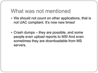 What was not mentioned
 We should not count on other applications, that is
 not UAC compliant. It’s now new times!

 Crash dumps – they are possible, and some
 people even upload reports to MS! And even
 sometimes they are downloadable from MS
 servers.
 